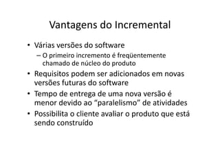 Vantagens do Incremental
• Várias versões do software
  – O primeiro incremento é freqüentemente
    chamado de núcleo do produto
• Requisitos podem ser adicionados em novas
  versões futuras do software
• Tempo de entrega de uma nova versão é
  menor devido ao “paralelismo” de atividades
• Possibilita o cliente avaliar o produto que está
  sendo construído
 