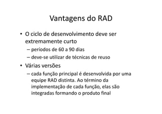Vantagens do RAD
• O ciclo de desenvolvimento deve ser
  extremamente curto
  – períodos de 60 a 90 dias
  – deve-se utilizar de técnicas de reuso
• Várias versões
  – cada função principal é desenvolvida por uma
    equipe RAD distinta. Ao término da
    implementação de cada função, elas são
    integradas formando o produto final
 