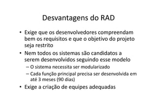 Desvantagens do RAD
• Exige que os desenvolvedores compreendam
  bem os requisitos e que o objetivo do projeto
  seja restrito
• Nem todos os sistemas são candidatos a
  serem desenvolvidos seguindo esse modelo
  – O sistema necessita ser modularizado
  – Cada função principal precisa ser desenvolvida em
    até 3 meses (90 dias)
• Exige a criação de equipes adequadas
 