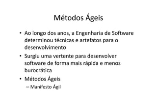Métodos Ágeis
• Ao longo dos anos, a Engenharia de Software
  determinou técnicas e artefatos para o
  desenvolvimento
• Surgiu uma vertente para desenvolver
  software de forma mais rápida e menos
  burocrática
• Métodos Ágeis
  – Manifesto Ágil
 