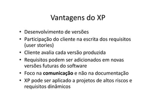 Vantagens do XP
• Desenvolvimento de versões
• Participação do cliente na escrita dos requisitos
  (user stories)
• Cliente avalia cada versão produzida
• Requisitos podem ser adicionados em novas
  versões futuras do software
• Foco na comunicação e não na documentação
• XP pode ser aplicado a projetos de altos riscos e
  requisitos dinâmicos
 