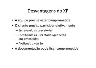 Desvantagens do XP
• A equipe precisa estar comprometida
• O cliente precisa participar efetivamente
  – Escrevendo as user stories
  – Escolhendo as user stories que serão
    implementadas
  – Avaliando a versão
• A documentação pode ficar comprometida
 