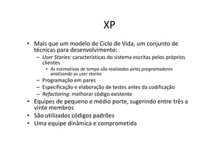 XP
• Mais que um modelo de Ciclo de Vida, um conjunto de
  técnicas para desenvolvimento:
   – User Stories: características do sistema escritas pelos próprios
     clientes
       • As estimativas de tempo são realizadas pelos programadores
         analisando as user stories
   – Programação em pares
   – Especificação e elaboração de testes antes da codificação
   – Refactoring: melhorar código existente
• Equipes de pequeno e médio porte, sugerindo entre três a
  vinte membros
• São utilizados códigos padrões
• Uma equipe dinâmica e comprometida
 