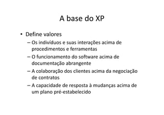 A base do XP
• Define valores
  – Os indivíduos e suas interações acima de
    procedimentos e ferramentas
  – O funcionamento do software acima de
    documentação abrangente
  – A colaboração dos clientes acima da negociação
    de contratos
  – A capacidade de resposta à mudanças acima de
    um plano pré-estabelecido
 
