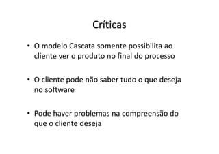 Críticas
• O modelo Cascata somente possibilita ao
  cliente ver o produto no final do processo

• O cliente pode não saber tudo o que deseja
  no software

• Pode haver problemas na compreensão do
  que o cliente deseja
 