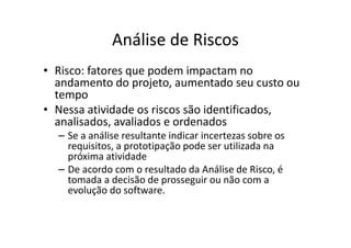 Análise de Riscos
• Risco: fatores que podem impactam no
  andamento do projeto, aumentado seu custo ou
  tempo
• Nessa atividade os riscos são identificados,
  analisados, avaliados e ordenados
  – Se a análise resultante indicar incertezas sobre os
    requisitos, a prototipação pode ser utilizada na
    próxima atividade
  – De acordo com o resultado da Análise de Risco, é
    tomada a decisão de prosseguir ou não com a
    evolução do software.
 