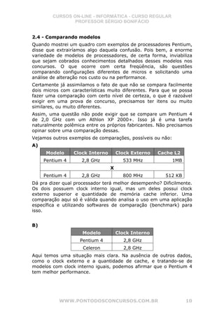 CURSOS ON-LINE - INFORMÁTICA - CURSO REGULAR
                PROFESSOR SÉRGIO BONIFÁCIO


2.4 - Comparando modelos
Quando mostrei um quadro com exemplos de processadores Pentium,
disse que extrairíamos algo daquela confusão. Pois bem, a enorme
variedade de modelos de processadores, de certa forma, inviabiliza
que sejam cobrados conhecimentos detalhados desses modelos nos
concursos. O que ocorre com certa freqüência, são questões
comparando configurações diferentes de micros e solicitando uma
análise de alteração nos custo ou na performance.
Certamente já assimilamos o fato de que não se compara facilmente
dois micros com características muito diferentes. Para que se possa
fazer uma comparação com certo nível de certeza, o que é razoável
exigir em uma prova de concurso, precisamos ter itens ou muito
similares, ou muito diferentes.
Assim, uma questão não pode exigir que se compare um Pentium 4
de 2,0 GHz com um Athlon XP 2000+. Isso já é uma tarefa
naturalmente polêmica entre os próprios fabricantes. Não precisamos
opinar sobre uma comparação dessas.
Vejamos outros exemplos de comparações, possíveis ou não:
A)
     Modelo      Clock Interno       Clock Externo   Cache L2
     Pentium 4      2,8 GHz            533 MHz              1MB
                                 X
     Pentium 4      2,8 GHz            800 MHz         512 KB
Dá pra dizer qual processador terá melhor desempenho? Dificilmente.
Os dois possuem clock interno igual, mas um deles possui clock
externo superior e quantidade de memória cache inferior. Uma
comparação aqui só é válida quando analisa o uso em uma aplicação
específica e utilizando softwares de comparação (benchmark) para
isso.


B)
                     Modelo          Clock Interno
                    Pentium 4           2,8 GHz
                     Celeron            2,8 GHz
Aqui temos uma situação mais clara. Na ausência de outros dados,
como o clock externo e a quantidade de cache, e tratando-se de
modelos com clock interno iguais, podemos afirmar que o Pentium 4
tem melhor performance.




           WWW.PONTODOSCONCURSOS.COM.BR                           10
 