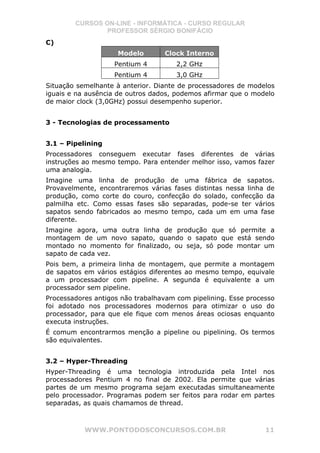 CURSOS ON-LINE - INFORMÁTICA - CURSO REGULAR
                PROFESSOR SÉRGIO BONIFÁCIO
C)
                     Modelo       Clock Interno
                    Pentium 4         2,2 GHz
                    Pentium 4         3,0 GHz
Situação semelhante à anterior. Diante de processadores de modelos
iguais e na ausência de outros dados, podemos afirmar que o modelo
de maior clock (3,0GHz) possui desempenho superior.


3 - Tecnologias de processamento


3.1 – Pipelining
Processadores conseguem executar fases diferentes de várias
instruções ao mesmo tempo. Para entender melhor isso, vamos fazer
uma analogia.
Imagine uma linha de produção de uma fábrica de sapatos.
Provavelmente, encontraremos várias fases distintas nessa linha de
produção, como corte do couro, confecção do solado, confecção da
palmilha etc. Como essas fases são separadas, pode-se ter vários
sapatos sendo fabricados ao mesmo tempo, cada um em uma fase
diferente.
Imagine agora, uma outra linha de produção que só permite a
montagem de um novo sapato, quando o sapato que está sendo
montado no momento for finalizado, ou seja, só pode montar um
sapato de cada vez.
Pois bem, a primeira linha de montagem, que permite a montagem
de sapatos em vários estágios diferentes ao mesmo tempo, equivale
a um processador com pipeline. A segunda é equivalente a um
processador sem pipeline.
Processadores antigos não trabalhavam com pipelining. Esse processo
foi adotado nos processadores modernos para otimizar o uso do
processador, para que ele fique com menos áreas ociosas enquanto
executa instruções.
É comum encontrarmos menção a pipeline ou pipelining. Os termos
são equivalentes.


3.2 – Hyper-Threading
Hyper-Threading é uma tecnologia introduzida pela Intel nos
processadores Pentium 4 no final de 2002. Ela permite que várias
partes de um mesmo programa sejam executadas simultaneamente
pelo processador. Programas podem ser feitos para rodar em partes
separadas, as quais chamamos de thread.



           WWW.PONTODOSCONCURSOS.COM.BR                         11
 