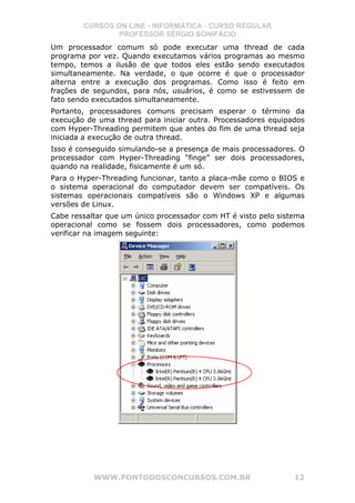 CURSOS ON-LINE - INFORMÁTICA - CURSO REGULAR
                PROFESSOR SÉRGIO BONIFÁCIO
Um processador comum só pode executar uma thread de cada
programa por vez. Quando executamos vários programas ao mesmo
tempo, temos a ilusão de que todos eles estão sendo executados
simultaneamente. Na verdade, o que ocorre é que o processador
alterna entre a execução dos programas. Como isso é feito em
frações de segundos, para nós, usuários, é como se estivessem de
fato sendo executados simultaneamente.
Portanto, processadores comuns precisam esperar o término da
execução de uma thread para iniciar outra. Processadores equipados
com Hyper-Threading permitem que antes do fim de uma thread seja
iniciada a execução de outra thread.
Isso é conseguido simulando-se a presença de mais processadores. O
processador com Hyper-Threading “finge” ser dois processadores,
quando na realidade, fisicamente é um só.
Para o Hyper-Threading funcionar, tanto a placa-mãe como o BIOS e
o sistema operacional do computador devem ser compatíveis. Os
sistemas operacionais compatíveis são o Windows XP e algumas
versões de Linux.
Cabe ressaltar que um único processador com HT é visto pelo sistema
operacional como se fossem dois processadores, como podemos
verificar na imagem seguinte:




           WWW.PONTODOSCONCURSOS.COM.BR                         12
 