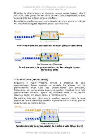 CURSOS ON-LINE - INFORMÁTICA - CURSO REGULAR
                PROFESSOR SÉRGIO BONIFÁCIO
O ganho de desempenho, ao contrário do que possa parecer, não é
de 100%. Esse ganho fica em torno de 10 a 20% e dependerá do tipo
de programa que estiver sendo executado.
Para ilustrar a diferença entre processadores com e sem a tecnologia
HT, vejamos as figuras seguintes (fonte: www.intel.com):




  Funcionamento de processador comum (single-threaded)




    Funcionamento de processador com Tecnologia Hyper-
                      Threading (HT)



3.3 - Dual Core (núcleo duplo)
Enquanto o Hyper-Threading simula a presença de dois
processadores físicos, quando na verdade há apenas um, os
processadores Dual Core são processadores que possuem,
fisicamente, um núcleo duplo. Assim, eles podem trabalhar como dois
processadores distintos, apesar de dividirem entre si os demais
recursos, como, em alguns casos, a memória cache.
Na prática, isso quer dizer que é possível executar mais de uma
thread de forma realmente paralela. É possível iniciar a execução de
duas threads ao mesmo tempo.




 Funcionamento de processador de núcleo duplo (Dual Core)


           WWW.PONTODOSCONCURSOS.COM.BR                          13
 