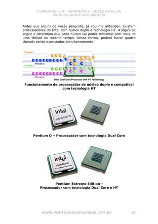 CURSOS ON-LINE - INFORMÁTICA - CURSO REGULAR
                PROFESSOR SÉRGIO BONIFÁCIO


Antes que algum de vocês pergunte, já vou me antecipar. Existem
processadores da Intel com núcleo duplo e tecnologia HT. A lógica se
segue e determina que cada núcleo vai poder trabalhar com mais de
uma thread ao mesmo tempo. Dessa forma, poderá haver quatro
threads sendo executadas simultaneamente.




 Funcionamento de processador de núcleo duplo e compatível
                    com tecnologia HT




      Pentium D – Processador com tecnologia Dual Core




                  Pentium Extreme Edition -
          Processador com tecnologia Dual Core e HT




           WWW.PONTODOSCONCURSOS.COM.BR                          14
 
