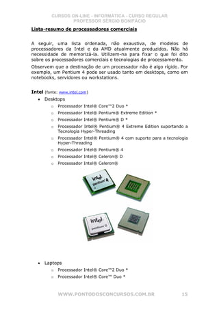 CURSOS ON-LINE - INFORMÁTICA - CURSO REGULAR
                 PROFESSOR SÉRGIO BONIFÁCIO
Lista-resumo de processadores comerciais


A seguir, uma lista ordenada, não exaustiva, de modelos de
processadores da Intel e da AMD atualmente produzidos. Não há
necessidade de memorizá-la. Utilizem-na para fixar o que foi dito
sobre os processadores comerciais e tecnologias de processamento.
Observem que a destinação de um processador não é algo rígido. Por
exemplo, um Pentium 4 pode ser usado tanto em desktops, como em
notebooks, servidores ou workstations.


Intel (fonte: www.intel.com)
   •   Desktops
         o   Processador Intel® Core™2 Duo *
         o   Processador Intel® Pentium® Extreme Edition *
         o   Processador Intel® Pentium® D *
         o   Processador Intel® Pentium® 4 Extreme Edition suportando a
             Tecnologia Hyper-Threading
         o   Processador Intel® Pentium® 4 com suporte para a tecnologia
             Hyper-Threading
         o   Processador Intel® Pentium® 4
         o   Processador Intel® Celeron® D
         o   Processador Intel® Celeron®




   •   Laptops
         o   Processador Intel® Core™2 Duo *
         o   Processador Intel® Core™ Duo *



             WWW.PONTODOSCONCURSOS.COM.BR                            15
 