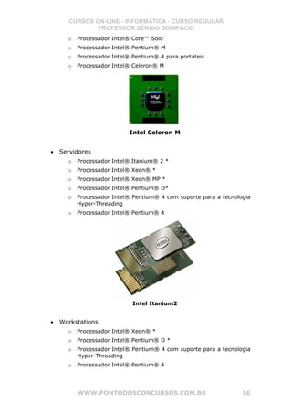 CURSOS ON-LINE - INFORMÁTICA - CURSO REGULAR
              PROFESSOR SÉRGIO BONIFÁCIO
      o   Processador Intel® Core™ Solo
      o   Processador Intel® Pentium® M
      o   Processador Intel® Pentium® 4 para portáteis
      o   Processador Intel® Celeron® M




                            Intel Celeron M


•   Servidores
      o   Processador Intel® Itanium® 2 *
      o   Processador Intel® Xeon® *
      o   Processador Intel® Xeon® MP *
      o   Processador Intel® Pentium® D*
      o   Processador Intel® Pentium® 4 com suporte para a tecnologia
          Hyper-Threading
      o   Processador Intel® Pentium® 4




                             Intel Itanium2


•   Workstations
      o   Processador Intel® Xeon® *
      o   Processador Intel® Pentium® D *
      o   Processador Intel® Pentium® 4 com suporte para a tecnologia
          Hyper-Threading
      o   Processador Intel® Pentium® 4




          WWW.PONTODOSCONCURSOS.COM.BR                            16
 