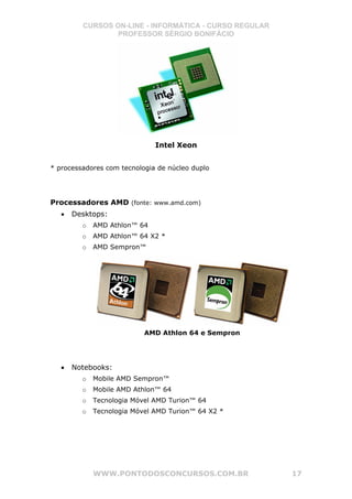CURSOS ON-LINE - INFORMÁTICA - CURSO REGULAR
                 PROFESSOR SÉRGIO BONIFÁCIO




                              Intel Xeon


* processadores com tecnologia de núcleo duplo




Processadores AMD (fonte: www.amd.com)
   •   Desktops:
         o   AMD Athlon™ 64
         o   AMD Athlon™ 64 X2 *
         o   AMD Sempron™




                           AMD Athlon 64 e Sempron




   •   Notebooks:
         o   Mobile AMD Sempron™
         o   Mobile AMD Athlon™ 64
         o   Tecnologia Móvel AMD Turion™ 64
         o   Tecnologia Móvel AMD Turion™ 64 X2 *




             WWW.PONTODOSCONCURSOS.COM.BR               17
 