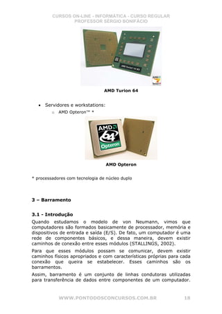 CURSOS ON-LINE - INFORMÁTICA - CURSO REGULAR
                  PROFESSOR SÉRGIO BONIFÁCIO




                                 AMD Turion 64


   •   Servidores e workstations:
         o   AMD Opteron™ *




                                    AMD Opteron


* processadores com tecnologia de núcleo duplo




3 – Barramento


3.1 - Introdução
Quando estudamos o modelo de von Neumann, vimos que
computadores são formados basicamente de processador, memória e
dispositivos de entrada e saída (E/S). De fato, um computador é uma
rede de componentes básicos, e dessa maneira, devem existir
caminhos de conexão entre esses módulos (STALLINGS, 2002).
Para que esses módulos possam se comunicar, devem existir
caminhos físicos apropriados e com características próprias para cada
conexão que queira se estabelecer. Esses caminhos são os
barramentos.
Assim, barramento é um conjunto de linhas condutoras utilizadas
para transferência de dados entre componentes de um computador.



             WWW.PONTODOSCONCURSOS.COM.BR                         18
 
