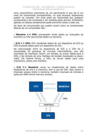 CURSOS ON-LINE - INFORMÁTICA - CURSO REGULAR
                PROFESSOR SÉRGIO BONIFÁCIO
Uma característica importante de um barramento é que ele é um
meio de transmissão compartilhado, no qual diversos dispositivos
podem se conectar. Um sinal pode ser transmitido por qualquer
componente a ele conectado e ser recebido pelos demais. Entretanto,
apenas um desses componentes pode transmitir sinais a cada vez.
Os tipos de comunicação que podem existir entre os componentes
básicos de um computador são:


- Memória       CPU: processador lendo dados ou instruções da
memória ou CPU escrevendo dados na memória.


- E/S     CPU: CPU recebendo dados de um dispositivo de E/S ou
CPU enviando dados para um dispositivo de E/S.
Na comunicação entre os dispositivos de E/S e a CPU há a
necessidade da presença de circuitos intermediários, que são
chamados de interfaces. Assim, um teclado, ao enviar dados para a
CPU, o faz através de uma interface de teclado (localizada na placa-
mãe). Da mesma forma, a CPU, ao enviar dados para uma
impressora, utiliza uma interface.


- E/S          Memória: envio ou recebimento de dados entre
dispositivos de E/S e a memória, sem o uso da CPU. Aqui ocorre o
chamado acesso direto à memória, também chamado de entrada e
saída por DMA (direct memory access).




           WWW.PONTODOSCONCURSOS.COM.BR                          19
 
