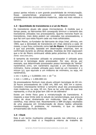 CURSOS ON-LINE - INFORMÁTICA - CURSO REGULAR
                PROFESSOR SÉRGIO BONIFÁCIO
possui partes móveis e com grande possibilidade de miniaturização.
Essas    características propiciaram  o     desenvolvimento    dos
processadores dos computadores modernos, cada vez mais velozes e
baratos.


1.2 - Quantidade de transistores e a Lei de Moore
Os transistores atuais são peças microscópicas. À medida que o
tempo passa, os fabricantes têm conseguido diminuir o tamanho dos
transistores utilizados nos processadores. Quanto menores ficam os
transistores, mais deles podem ser colocados nos processadores, o
que faz com que estes fiquem cada vez mais sofisticados.
Gordon Moore, co-fundador da fabricante de chips Intel, afirmou, em
1965, que a densidade de transistores em chips dobraria a cada 18
meses, o que ficou conhecido como Lei de Moore. O impressionante
é que sua previsão, baseada em observações empíricas, tem se
confirmado durante as últimas décadas. Analistas da Intel especulam
que a lei de Moore continuará válida pelos próximos 10 ou 15 anos
(fonte: www.cnet.com).
O tamanho do transistor utilizado no processador é utilizado para
referir-se à tecnologia deste processador. Por isso, diz-se, por
exemplo, que determinado processador possui tecnologia de “tantos”
nanômetros (nm). Um nanômetro equivale a um milionésimo de
milímetro. Outra unidade utilizada para medir-se um transistor é o
mícron (µ), que equivale a um milésimo de milímetro, ou seja, mil
nanômetros.
                                     -9
1 nm = 0,001 µ = 0,000001 mm = 10         m
1 mm = 1.000 µ = 1.000.000 nm
Os processadores Pentium mais atuais utilizam tecnologia de 65 nm.
Já houve processadores de 1.000 nm, 800 nm, 600 nm e outros.
Considero interessante lembrar o tamanho atual dos processadores
mais modernos, ou seja, 65 nm. Para se ter uma idéia do que isso
representa, o vírus da gripe tem 100 nm de diâmetro!
Existe um limite físico para a miniaturização de transistores. A
resposta a esse limite está no estudo da nanotecnologia, que procura
meios de atuar diretamente em moléculas. Isso não é ficção
científica, mas ciência real. Recentemente a IBM divulgou resultados
de uma pesquisa em miniaturização de discos rígidos utilizando
nanotecnologia. O problema, no momento, é que os dados
armazenados são muito instáveis.


1.3 - Clock
Este é um termo muitíssimo utilizado quando nos referimos a um
processador. O clock é a freqüência interna de trabalho do



              WWW.PONTODOSCONCURSOS.COM.BR                        2
 