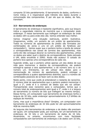 CURSOS ON-LINE - INFORMÁTICA - CURSO REGULAR
                PROFESSOR SÉRGIO BONIFÁCIO
comporta 32 bits paralelamente. O barramento de dados, conforme o
nome indica, é o responsável pelo trânsito dos dados durante a
comunicação dos componentes. É por ele que os dados, de fato,
transitam.


3.5 - Barramento de endereços
O barramento de endereços é bastante significativo, pois sua largura
indica a capacidade máxima de memória que o computador pode
endereçar. É nesse barramento que trafegam os endereços de onde
os dados vêm ou para onde eles vão. Vamos entender isso melhor.
Vamos imaginar uma situação esdrúxula, porém ilustrativa.
Imaginemos, então, um porteiro de um prédio de apartamentos.
Todos os números de apartamentos do prédio são formados por
combinações de zeros e uns (é um prédio de fanáticos por
computador!). Vamos supor que o porteiro tenha a tarefa de colocar
a correspondência nas caixas de correios dos apartamentos, mas
como ele não consegue decorar os números dos apartamentos, utiliza
os dedos pra saber qual o destino da correspondência. Dedo esticado
é UM, dedo encolhido é ZERO. Ainda não acabou! O coitado do
porteiro leva apenas uma correspondência de cada vez.
Supondo então, que o porteiro utilize apenas um dos dedos de sua
mão para memorizar o destino da correspondência, ele poderá
entregá-la apenas a dois apartamentos: o de número zero ou o de
número um. Entretanto, se ele utilizar dois dedos para a
memorização do número do apartamento, poderá entregar a
correspondência a quatro apartamentos distintos, que é o número de
combinações possíveis de se fazer com os dois dedos.
Neste ponto, creio que vocês já entenderam o restante do raciocínio.
O número total de apartamentos que o porteiro poderá memorizar é
igual a 2n, onde n é o número de dedos que ele vai utilizar.
Transportando esse raciocínio para o computador, temos que o
número total de endereçamentos será igual a 2n, onde n é a largura
do barramento (o número de bits que trafegam ao mesmo tempo).
Dessa forma, um computador cujo barramento de endereços tenha a
largura de 32 bits, pode endereçar aproximadamente 4,3 bilhões de
espaços de memória.
Certo, mas qual a importância disso? Simples, um computador com
barramento de endereços de 32 bits pode ter até aproximadamente
4GB de memória RAM.
As larguras dos barramentos de endereços e de dados não precisam
ser iguais. Um computador pode, por exemplo, ter um barramento de
endereços de 32 bits e um barramento de dados de 16 bits.
Atualmente, no entanto, encontramos com mais facilidade
computadores com barramento de endereços e de dados com 32 bits,



           WWW.PONTODOSCONCURSOS.COM.BR                          21
 