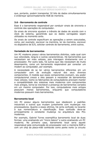 CURSOS ON-LINE - INFORMÁTICA - CURSO REGULAR
                 PROFESSOR SÉRGIO BONIFÁCIO
que, portanto, podem transportar 32 bits de dados simultaneamente
e endereçar aproximadamente 4GB de memória.


3.6 - Barramento de controle
Esse é o barramento responsável por conduzir sinais de sincronia e
controle das operações do computador.
Os sinais de sincronia ajustam o trânsito de dados de acordo com o
clock do sistema, garantindo que os dados carregados sejam
utilizados no momento certo.
Os sinais de controle especificam as operações a serem executadas,
como, por exemplo: escrever na memória, ler da memória, escrever
no dispositivo de E/S, solicitar controle do barramento, entre outros.


Variedade de barramentos
Um PC moderno possui vários barramentos distintos, cada qual com
sua velocidade, largura e outras características. Há barramentos que
necessitam ser mais velozes, pois interagem diretamente com o
processador. Por outro lado, há outros que não necessitam de muito
desempenho, como um barramento responsável por conectar um
modem ao computador, por exemplo.
A necessidade de se ter vários barramentos diferentes em um
computador vem da evolução natural dos seus diversos
componentes. À medida que esses componentes evoluem, seu poder
computacional cresce e eles passam a necessitar de barramentos
mais velozes. Como os fabricantes de computadores precisam manter
a compatibilidade dos sistemas mais modernos com componentes
mais antigos, torna-se inevitável a presença de barramentos variados
em um mesmo computador. Por isso, computadores mais antigos
possuíam menos barramentos, enquanto que computadores
modernos possuem mais barramentos.


Barramento local
Um PC possui alguns barramentos que obedecem a padrões
industriais e outros que mudam juntamente com mudanças nos
processadores. Quanto a esses últimos, há certa confusão no tocante
à sua nomenclatura e classificação. Essa confusão deve-se
principalmente à constante mudança na arquitetura dos PCs
modernos.
Por exemplo, Gabriel Torres exemplifica barramento local de duas
formas: uma analisando um “micro básico” e outra analisando um PC
moderno. No primeiro caso, barramento local seria aquele
responsável pela comunicação do processador com a memória RAM e
com um chip da placa-mãe conhecido como ponte norte (o circuito


           WWW.PONTODOSCONCURSOS.COM.BR                            22
 