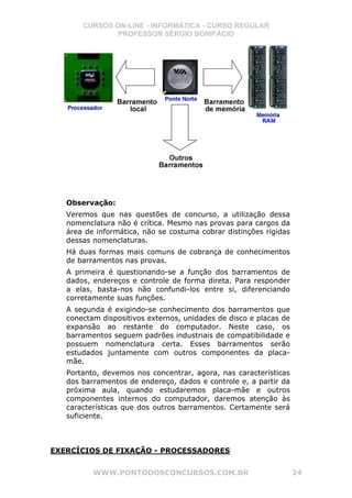 CURSOS ON-LINE - INFORMÁTICA - CURSO REGULAR
               PROFESSOR SÉRGIO BONIFÁCIO




   Observação:
   Veremos que nas questões de concurso, a utilização dessa
   nomenclatura não é crítica. Mesmo nas provas para cargos da
   área de informática, não se costuma cobrar distinções rígidas
   dessas nomenclaturas.
   Há duas formas mais comuns de cobrança de conhecimentos
   de barramentos nas provas.
   A primeira é questionando-se a função dos barramentos de
   dados, endereços e controle de forma direta. Para responder
   a elas, basta-nos não confundi-los entre si, diferenciando
   corretamente suas funções.
   A segunda é exigindo-se conhecimento dos barramentos que
   conectam dispositivos externos, unidades de disco e placas de
   expansão ao restante do computador. Neste caso, os
   barramentos seguem padrões industriais de compatibilidade e
   possuem nomenclatura certa. Esses barramentos serão
   estudados juntamente com outros componentes da placa-
   mãe.
   Portanto, devemos nos concentrar, agora, nas características
   dos barramentos de endereço, dados e controle e, a partir da
   próxima aula, quando estudaremos placa-mãe e outros
   componentes internos do computador, daremos atenção às
   características que dos outros barramentos. Certamente será
   suficiente.



EXERCÍCIOS DE FIXAÇÃO - PROCESSADORES


          WWW.PONTODOSCONCURSOS.COM.BR                             24
 