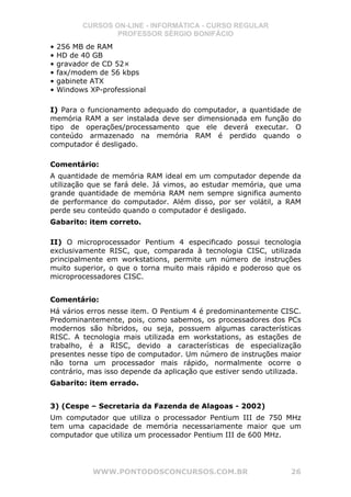 CURSOS ON-LINE - INFORMÁTICA - CURSO REGULAR
                  PROFESSOR SÉRGIO BONIFÁCIO
•   256 MB de RAM
•   HD de 40 GB
•   gravador de CD 52×
•   fax/modem de 56 kbps
•   gabinete ATX
•   Windows XP-professional

I) Para o funcionamento adequado do computador, a quantidade de
memória RAM a ser instalada deve ser dimensionada em função do
tipo de operações/processamento que ele deverá executar. O
conteúdo armazenado na memória RAM é perdido quando o
computador é desligado.

Comentário:
A quantidade de memória RAM ideal em um computador depende da
utilização que se fará dele. Já vimos, ao estudar memória, que uma
grande quantidade de memória RAM nem sempre significa aumento
de performance do computador. Além disso, por ser volátil, a RAM
perde seu conteúdo quando o computador é desligado.
Gabarito: item correto.

II) O microprocessador Pentium 4 especificado possui tecnologia
exclusivamente RISC, que, comparada à tecnologia CISC, utilizada
principalmente em workstations, permite um número de instruções
muito superior, o que o torna muito mais rápido e poderoso que os
microprocessadores CISC.


Comentário:
Há vários erros nesse item. O Pentium 4 é predominantemente CISC.
Predominantemente, pois, como sabemos, os processadores dos PCs
modernos são híbridos, ou seja, possuem algumas características
RISC. A tecnologia mais utilizada em workstations, as estações de
trabalho, é a RISC, devido a características de especialização
presentes nesse tipo de computador. Um número de instruções maior
não torna um processador mais rápido, normalmente ocorre o
contrário, mas isso depende da aplicação que estiver sendo utilizada.
Gabarito: item errado.


3) (Cespe – Secretaria da Fazenda de Alagoas - 2002)
Um computador que utiliza o processador Pentium III de 750 MHz
tem uma capacidade de memória necessariamente maior que um
computador que utiliza um processador Pentium III de 600 MHz.




             WWW.PONTODOSCONCURSOS.COM.BR                         26
 