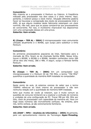 CURSOS ON-LINE - INFORMÁTICA - CURSO REGULAR
                PROFESSOR SÉRGIO BONIFÁCIO
Comentário:
Não importa se o processador é Pentium ou Celeron. A freqüência
indicada pelo processador nos dois casos é o clock interno. Aqui,
portanto, o Celeron possui o clock menor. Situação diferente poderia
haver se houvesse a comparação dos clocks de processadores Intel e
AMD, já que alguns modelos deste fabricante estampam um clock
nominal, não real, para que se possa compará-los aos processadores
do concorrente. Por isso, é muitíssimo improvável nos depararmos
com uma comparação dessas em uma prova.
Gabarito: item errado.



8) (Cespe – TER AL - 2004) O microprocessador mais comumente
utilizado atualmente é o 80486, que surgiu para substituir a linha
Pentium.


Comentário:
Os primeiros processadores populares da Intel, fabricados para o
mercado de PCs, foram os da chamada família 8086. Nessa linha,
houve o 80286, o 80386 e o 80486, também conhecidos como 286
(lê-se dois oito meia), 386 e 486. A seguir, surgiu a famosa família
Pentium.
Gabarito: item errado.


9) (Cespe – TER AL - 2004) Em um computador cujo
microprocessador é o Pentium III de 750 MHz, o termo “750 MHz”
quantifica a quantidade de memória RAM instalada no computador.


Comentário:
Neste ponto da aula, já estamos carecas de saber que o termo
750MHz refere-se ao clock interno do processador e não tem
nenhuma relação com a quantidade de memória RAM instalada.
Acho que muitos de vocês já notaram, que é muito comum as
questões de concurso limitarem-se a explorar a confusão de números
e unidades de uma configuração de PC. Trocar MB por KB, MHz por
GHz, clock do processador com capacidade da memória etc. Para um
leigo esses números são incrivelmente confusos. No entanto, para
nós, tenho certeza, já são extremamente familiares.
Gabarito: item errado.


10) (ESAF – MPU – Analista de informática – 2004) Atualmente,
para um aproveitamento máximo da Tecnologia Hyper-Threading,


           WWW.PONTODOSCONCURSOS.COM.BR                          29
 