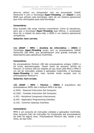 CURSOS ON-LINE - INFORMÁTICA - CURSO REGULAR
                PROFESSOR SÉRGIO BONIFÁCIO
deve-se utilizar um computador com um processador Intel®
Pentium® 4 com a Tecnologia Hyper-Threading, um chipset e uma
BIOS que utilizem esta tecnologia, além de um sistema operacional
que inclui otimizações para esta tecnologia.


Comentário:
Essa questão não exige maiores comentários. Como já estudamos,
para que a tecnologia Hyper-Threading seja efetiva, o computador
deve ter o chipset da placa-mãe, o BIOS e um sistema operacional
compatíveis.
Gabarito: item correto.



11) (ESAF – MPU – Analista de informática – 2004) A
Tecnologia Hyper-Threading surgiu com os processadores Intel®
Pentium® 200 MMX, que apresentavam uma grande evolução no
desempenho para aplicativos multimídia.


Comentário:
Os processadores Pentium 200 são processadores antigos (1995) e
há muito descontinuados. Fazem parte da primeira família de
Pentium. O número 200 diz respeito ao seu clock (200 MHz) e MMX é
um set de instruções voltado à aplicações multimídia. A tecnologia
Hyper-Threading é bem mais recente tendo surgido com os
processadores Pentium 4.
Gabarito: item errado.


12) (ESAF – MPU – Técnico – 2004) A arquitetura dos
processadores INTEL até o Pentium MMX é do tipo
a) RISC - Reduced Instruction Set Computer.
b) CISC - Complex Instruction Set Computer.
c) PCI - Peripheral Component Interconnect.
d) API - Application Programming Interface.
e) CGI - Common Gateway Interface.


Comentário:
MMX é um conjunto de instruções voltadas a aplicações multimídia.
Esse conjunto (set) de instruções foi incorporado aos processadores
da Intel há alguns anos. Processadores Pentium são, desde o seu
início, do tipo CISC.


           WWW.PONTODOSCONCURSOS.COM.BR                         30
 