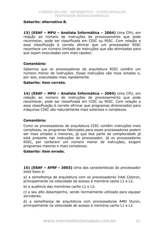 CURSOS ON-LINE - INFORMÁTICA - CURSO REGULAR
                PROFESSOR SÉRGIO BONIFÁCIO
Gabarito: alternativa B.


13) (ESAF – MPU – Analista Informática – 2004) Uma CPU, em
relação ao número de instruções de processamento que pode
reconhecer, pode ser classificada em CISC ou RISC. Com relação a
essa classificação é correto afirmar que um processador RISC
reconhece um número limitado de instruções que são otimizadas para
que sejam executadas com mais rapidez.


Comentário:
Sabemos que os processadores de arquitetura RISC contêm um
número menor de instruções. Essas instruções são mais simples e,
por isso, executadas mais rapidamente.
Gabarito: item correto.


14) (ESAF – MPU – Analista Informática – 2004) Uma CPU, em
relação ao número de instruções de processamento que pode
reconhecer, pode ser classificada em CISC ou RISC. Com relação a
essa classificação é correto afirmar que programas direcionados para
máquinas CISC são naturalmente mais extensos e complexos.


Comentário:
Como os processadores de arquitetura CISC contêm instruções mais
complexas, os programas fabricados para esses processadores podem
ser mais simples e menores, já que boa parte da complexidade já
está presente nas instruções do processador. Já os processadores
RISC, por conterem um número menor de instruções, exigem
programas maiores e mais complexos.
Gabarito: item errado.



15) (ESAF – AFRF - 2003) Uma das características do processador
Intel Xeon é:
a) a semelhança de arquitetura com os processadores Intel Celeron,
principalmente na velocidade de acesso à memória cache L1 e L2.
b) a ausência das memórias cache L1 e L2.
c) o seu alto desempenho, sendo normalmente utilizado para equipar
servidores.
d) a semelhança de arquitetura com processadores AMD Duron,
principalmente na velocidade de acesso à memória cache L1 e L2.



           WWW.PONTODOSCONCURSOS.COM.BR                          31
 