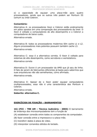 CURSOS ON-LINE - INFORMÁTICA - CURSO REGULAR
                 PROFESSOR SÉRGIO BONIFÁCIO
e) a capacidade de equipar uma placa-mãe para quatro
processadores, sendo que os outros três podem ser Pentium III
comum ou Intel Celeron.


Comentário:
Alternativa A: os processadores Xeon e Celeron estão praticamente
em pólos opostos em uma comparação dos processadores da Intel. O
Xeon é voltado a computadores de alto desempenho e o Celeron a
computadores de baixo custo.
Alternativa errada.


Alternativa B: todos os processadores modernos têm cache L1 e L2.
Alguns processadores mais potentes possuem também cache L3.
Alternativa errada.


Alternativa C: essa é a alternativa correta. O Xeon é voltado para
sistemas de alto desempenho, como servidores e workstations.
Alternativa correta


Alternativa D: Duron é um processador da AMD que já saiu de linha.
O fato de serem de fabricantes diferentes já basta para sabermos que
suas arquiteturas não são semelhantes, como afirmado.
Alternativa errada.


Alternativa E: Apesar de o Xeon poder equipar computadores
multiprocessados, essa não é uma característica dos Pentium e
Celeron.
Alternativa errada.
Gabarito: alternativa C.



EXERCÍCIOS DE FIXAÇÃO – BARRAMENTOS


16) (FCC – TRE AM – Técnico Judiciário - 2003) O barramento
de endereço dos microcomputadores tem a função de
(A) estabelecer conexão entre todos os componentes do computador.
(B) fazer conexão entre a impressora e a placa-mãe.
(C) transferir dados à placa de vídeo.
(D) interpretar comandos obtidos do teclado.


            WWW.PONTODOSCONCURSOS.COM.BR                         32
 
