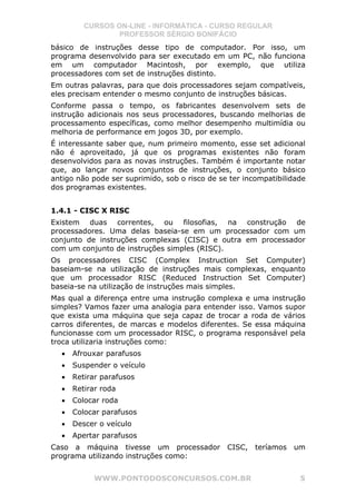 CURSOS ON-LINE - INFORMÁTICA - CURSO REGULAR
                 PROFESSOR SÉRGIO BONIFÁCIO
básico de instruções desse tipo de computador. Por isso, um
programa desenvolvido para ser executado em um PC, não funciona
em um computador Macintosh, por exemplo, que utiliza
processadores com set de instruções distinto.
Em outras palavras, para que dois processadores sejam compatíveis,
eles precisam entender o mesmo conjunto de instruções básicas.
Conforme passa o tempo, os fabricantes desenvolvem sets de
instrução adicionais nos seus processadores, buscando melhorias de
processamento específicas, como melhor desempenho multimídia ou
melhoria de performance em jogos 3D, por exemplo.
É interessante saber que, num primeiro momento, esse set adicional
não é aproveitado, já que os programas existentes não foram
desenvolvidos para as novas instruções. Também é importante notar
que, ao lançar novos conjuntos de instruções, o conjunto básico
antigo não pode ser suprimido, sob o risco de se ter incompatibilidade
dos programas existentes.


1.4.1 - CISC X RISC
Existem duas correntes, ou filosofias, na construção de
processadores. Uma delas baseia-se em um processador com um
conjunto de instruções complexas (CISC) e outra em processador
com um conjunto de instruções simples (RISC).
Os processadores CISC (Complex Instruction Set Computer)
baseiam-se na utilização de instruções mais complexas, enquanto
que um processador RISC (Reduced Instruction Set Computer)
baseia-se na utilização de instruções mais simples.
Mas qual a diferença entre uma instrução complexa e uma instrução
simples? Vamos fazer uma analogia para entender isso. Vamos supor
que exista uma máquina que seja capaz de trocar a roda de vários
carros diferentes, de marcas e modelos diferentes. Se essa máquina
funcionasse com um processador RISC, o programa responsável pela
troca utilizaria instruções como:
  •   Afrouxar parafusos
  •   Suspender o veículo
  •   Retirar parafusos
  •   Retirar roda
  •   Colocar roda
  •   Colocar parafusos
  •   Descer o veículo
  •   Apertar parafusos
Caso a máquina tivesse um processador           CISC,   teríamos   um
programa utilizando instruções como:


            WWW.PONTODOSCONCURSOS.COM.BR                            5
 