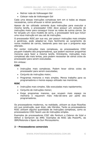 CURSOS ON-LINE - INFORMÁTICA - CURSO REGULAR
                  PROFESSOR SÉRGIO BONIFÁCIO
  •    Retirar roda de Volkswagen Gol
  •    Colocar roda de Volkswagen Gol
Cada uma dessas instruções complexas tem em si todas as etapas
necessárias, como afrouxar e retirar parafusos.
Apesar de ter utilizado somente duas instruções para executar a
mesma tarefa, o processador CISC deve possuir um conjunto de
instruções maior para conseguir trocar as rodas de outros carros. Se
for lançado um novo modelo de carro, o processador terá que incluir
uma nova instrução em seu set de instruções.
O processador RISC por sua vez, por possuir instruções mais simples
e genéricas, pode adaptar-se mais facilmente ao surgimento de
novos modelos de carros, bastando para isso que o programa seja
alterado.
Por conter instruções mais complexas, os processadores CISC
poupam trabalho dos programadores, que podem escrever programas
menores para fazer a mesma tarefa. Entretanto, instruções mais
complexas são mais lentas, pois podem necessitar de vários ciclos do
processador para serem executadas.
Em síntese:
CISC
  •    Instruções mais complexas. Podem levar vários ciclos do
       processador para serem executadas;
  •    Conjunto de instruções maior;
  •    Programas menores e mais simples. Menos trabalho para os
       programadores e menos espaço utilizado nas memórias.
RISC
  •    Instruções mais simples. São executadas mais rapidamente;
  •    Conjunto de instruções menor;
  •    Exige programas maiores, que ocupam mais espaço na
       memória e requerem mais mão-de-obra por parte dos
       programadores.


Os processadores modernos, na realidade, utilizam as duas filosofias
em sua construção, quer dizer, são híbridos. Tanto os processadores
RISC utilizam alguma quantidade de instruções complexas, como os
processadores CISC fazem uso de instruções simples.
Exemplos de processadores CISC são Pentium e Celeron da Intel e
Atlhon e Semprom da AMD. Exemplos de RISC são PowerPC, da
IBM/Motorola e Sparc da Sun Microsystems.


2 – Processadores comerciais


              WWW.PONTODOSCONCURSOS.COM.BR                         6
 