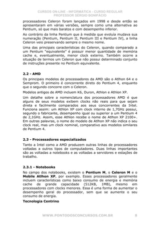 CURSOS ON-LINE - INFORMÁTICA - CURSO REGULAR
                PROFESSOR SÉRGIO BONIFÁCIO
processadores Celeron foram lançados em 1998 e desde então se
apresentaram em várias versões, sempre como uma alternativa ao
Pentium, só que mais baratos e com desempenho inferior.
Ao contrário da linha Pentium que à medida que evoluía mudava sua
numeração (Pentium, Pentium II, Pentium III e Pentium IV), a linha
Celeron veio preservando sempre o mesmo nome.
Uma das principais características do Celeron, quando comparado a
um Pentium “equivalente” é possuir menor quantidade de memória
cache e, eventualmente, menor clock externo. Também ocorre a
situação de termos um Celeron que não possui determinado conjunto
de instruções presente no Pentium equivalente.


2.2 - AMD
Os principais modelos de processadores da AMD são o Atlhon 64 e o
Semprom. O primeiro é concorrente direto do Pentium 4, enquanto
que o segundo concorre com o Celeron.
Modelos antigos de AMD incluem K6, Duron, Athlon e Athlon XP.
Um detalhe sobre a nomenclatura dos processadores AMD é que
alguns de seus modelos exibem clocks não reais para que sejam
direta e facilmente comparados aos seus concorrentes da Intel.
Funciona assim: um Athlon XP com clock interno de 1,7GHz possui,
segundo o fabricante, desempenho igual ou superior a um Pentium 4
de 2,1GHz. Assim, esse Athlon recebe o nome de Atlhon XP 2100+.
Em outras palavras, o nome do modelo de Atlhon XP não indica o seu
clock real, mas um clock nominal, comparativo aos modelos similares
de Pentium 4.


2.3 - Processadores especializados
Tanto a Intel como a AMD produzem outras linhas de processadores
voltadas a outros tipos de computadores. Duas linhas importantes
são as voltadas a notebooks e as voltadas a servidores e estações de
trabalho.


2.3.1 - Notebooks
No campo dos notebooks, existem o Pentium M, o Celeron M e o
Mobile Atlhon XP, por exemplo. Esses processadores geralmente
incluem características como baixo consumo de energia e memória
cache de grande capacidade (512KB, 1MB), mesmo em
processadores com clocks menores. Essa é uma forma de aumentar o
desempenho geral do processador, sem que se aumente o seu
consumo de energia.
Tecnologia Centrino



            WWW.PONTODOSCONCURSOS.COM.BR                          8
 