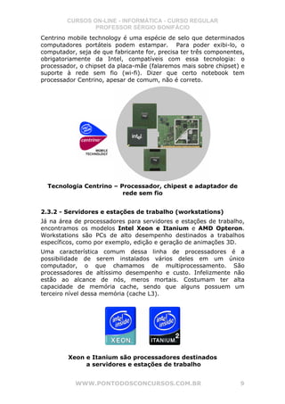 CURSOS ON-LINE - INFORMÁTICA - CURSO REGULAR
                PROFESSOR SÉRGIO BONIFÁCIO
Centrino mobile technology é uma espécie de selo que determinados
computadores portáteis podem estampar. Para poder exibi-lo, o
computador, seja de que fabricante for, precisa ter três componentes,
obrigatoriamente da Intel, compatíveis com essa tecnologia: o
processador, o chipset da placa-mãe (falaremos mais sobre chipset) e
suporte à rede sem fio (wi-fi). Dizer que certo notebook tem
processador Centrino, apesar de comum, não é correto.




  Tecnologia Centrino – Processador, chipest e adaptador de
                         rede sem fio


2.3.2 - Servidores e estações de trabalho (workstations)
Já na área de processadores para servidores e estações de trabalho,
encontramos os modelos Intel Xeon e Itanium e AMD Opteron.
Workstations são PCs de alto desempenho destinados a trabalhos
específicos, como por exemplo, edição e geração de animações 3D.
Uma característica comum dessa linha de processadores é a
possibilidade de serem instalados vários deles em um único
computador, o que chamamos de multiprocessamento. São
processadores de altíssimo desempenho e custo. Infelizmente não
estão ao alcance de nós, meros mortais. Costumam ter alta
capacidade de memória cache, sendo que alguns possuem um
terceiro nível dessa memória (cache L3).




         Xeon e Itanium são processadores destinados
              a servidores e estações de trabalho


           WWW.PONTODOSCONCURSOS.COM.BR                            9
 