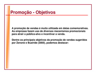 Promoção - Objetivos


A promoção de vendas é muito utilizada em datas comemorativas.
As empresas fazem uso de diversos mecanismos promocionais
para atrair o público-alvo e incentivar a venda.

Dentre os principais objetivos da promoção de vendas sugeridos
por Zenone e Buairide (2005), podemos destacar:
 