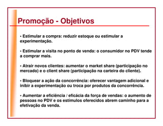 Promoção - Objetivos
• Estimular a compra: reduzir estoque ou estimular a
experimentação.

• Estimular a visita no ponto de venda: o consumidor no PDV tende
a comprar mais.

• Atrair novos clientes: aumentar o market share (participação no
mercado) e o client share (participação na carteira do cliente).

• Bloquear a ação da concorrência: oferecer vantagem adicional e
inibir a experimentação ou troca por produtos da concorrência.

• Aumentar a eficiência / eficácia da força de vendas: o aumento de
pessoas no PDV e os estímulos oferecidos abrem caminho para a
efetivação da venda.
 