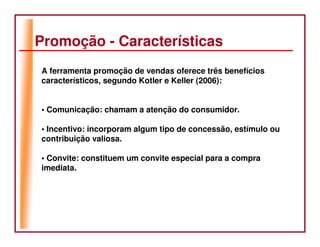 Promoção - Características
A ferramenta promoção de vendas oferece três benefícios
característicos, segundo Kotler e Keller (2006):


• Comunicação: chamam a atenção do consumidor.

• Incentivo: incorporam algum tipo de concessão, estímulo ou
contribuição valiosa.

• Convite: constituem um convite especial para a compra
imediata.
 