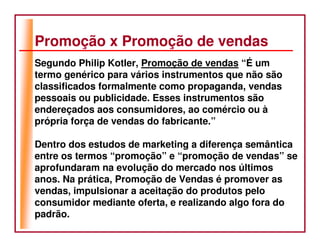 Promoção x Promoção de vendas
Segundo Philip Kotler, Promoção de vendas “É um
termo genérico para vários instrumentos que não são
classificados formalmente como propaganda, vendas
pessoais ou publicidade. Esses instrumentos são
endereçados aos consumidores, ao comércio ou à
própria força de vendas do fabricante.”

Dentro dos estudos de marketing a diferença semântica
entre os termos “promoção” e “promoção de vendas” se
aprofundaram na evolução do mercado nos últimos
anos. Na prática, Promoção de Vendas é promover as
vendas, impulsionar a aceitação do produtos pelo
consumidor mediante oferta, e realizando algo fora do
padrão.
 