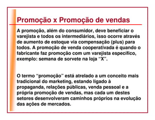 Promoção x Promoção de vendas
A promoção, além do consumidor, deve beneficiar o
varejista e todos os intermediários, isso ocorre através
de aumento de estoque via compensação (plus) para
todos. A promoção de venda cooperativada é quando o
fabricante faz promoção com um varejista específico,
exemplo: semana de sorvete na loja “X”.


O termo “promoção” está atrelado a um conceito mais
tradicional do marketing, estando ligado à
propaganda, relações públicas, venda pessoal e a
própria promoção de vendas, mas cada um destes
setores desenvolveram caminhos próprios na evolução
das ações de mercados.
 