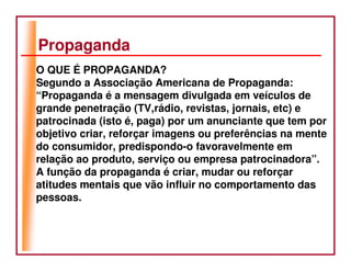 Propaganda
O QUE É PROPAGANDA?
Segundo a Associação Americana de Propaganda:
“Propaganda é a mensagem divulgada em veículos de
grande penetração (TV,rádio, revistas, jornais, etc) e
patrocinada (isto é, paga) por um anunciante que tem por
objetivo criar, reforçar imagens ou preferências na mente
do consumidor, predispondo-o favoravelmente em
relação ao produto, serviço ou empresa patrocinadora”.
A função da propaganda é criar, mudar ou reforçar
atitudes mentais que vão influir no comportamento das
pessoas.
 