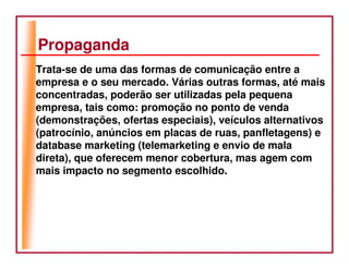 Propaganda
Trata-se de uma das formas de comunicação entre a
empresa e o seu mercado. Várias outras formas, até mais
concentradas, poderão ser utilizadas pela pequena
empresa, tais como: promoção no ponto de venda
(demonstrações, ofertas especiais), veículos alternativos
(patrocínio, anúncios em placas de ruas, panfletagens) e
database marketing (telemarketing e envio de mala
direta), que oferecem menor cobertura, mas agem com
mais impacto no segmento escolhido.
 