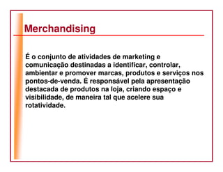 Merchandising

É o conjunto de atividades de marketing e
comunicação destinadas a identificar, controlar,
ambientar e promover marcas, produtos e serviços nos
pontos-de-venda. É responsável pela apresentação
destacada de produtos na loja, criando espaço e
visibilidade, de maneira tal que acelere sua
rotatividade.
 