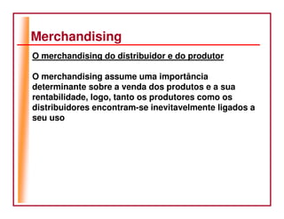 Merchandising
O merchandising do distribuidor e do produtor

O merchandising assume uma importância
determinante sobre a venda dos produtos e a sua
rentabilidade, logo, tanto os produtores como os
distribuidores encontram-se inevitavelmente ligados a
seu uso
 