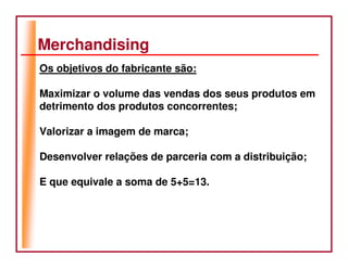 Merchandising
Os objetivos do fabricante são:

Maximizar o volume das vendas dos seus produtos em
detrimento dos produtos concorrentes;

Valorizar a imagem de marca;

Desenvolver relações de parceria com a distribuição;

E que equivale a soma de 5+5=13.
 