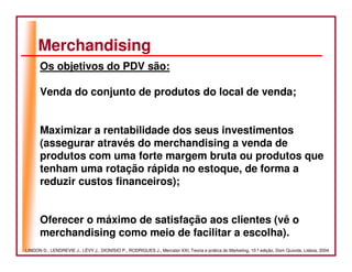 Merchandising
      Os objetivos do PDV são:

      Venda do conjunto de produtos do local de venda;


      Maximizar a rentabilidade dos seus investimentos
      (assegurar através do merchandising a venda de
      produtos com uma forte margem bruta ou produtos que
      tenham uma rotação rápida no estoque, de forma a
      reduzir custos financeiros);


      Oferecer o máximo de satisfação aos clientes (vê o
      merchandising como meio de facilitar a escolha).
LINDON D., LENDREVIE J., LÉVY J., DIONÍSIO P., RODRIGUES J., Mercator XXI, Teoria e prática do Marketing, 10.ª edição, Dom Quixote, Lisboa, 2004
 