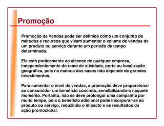 Promoção
Promoção de Vendas pode ser definida como um conjunto de
métodos e recursos que visam aumentar o volume de vendas de
um produto ou serviço durante um período de tempo
determinado.

Ela está praticamente ao alcance de qualquer empresa,
independentemente do ramo de atividade, porte ou localização
geográfica, pois na maioria dos casos não depende de grandes
investimentos.

Para aumentar o nível de vendas, a promoção deve proporcionar
ao consumidor um benefício concreto, sensibilizando-o naquele
momento. Portanto, não se deve prolongar uma campanha por
muito tempo, pois o benefício adicional pode incorporar-se ao
produto ou serviço, reduzindo o impacto e os resultados da
ação promocional.
 