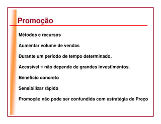 Promoção
Métodos e recursos

Aumentar volume de vendas

Durante um período de tempo determinado.

Acessível = não depende de grandes investimentos.

Benefício concreto

Sensibilizar rápido

Promoção não pode ser confundida com estratégia de Preço
 