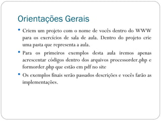 Orientações Gerais Criem um projeto com o nome de vocês dentro do WWW para os exercícios de sala de aula. Dentro do projeto crie uma pasta que representa a aula. Para os primeiros exemplos desta aula iremos apenas acrescentar códigos dentro dos arquivos processorder.php e formorder.php que estão em pdf no site Os exemplos finais serão passados descrições e vocês farão as implementações. 