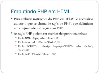 Embutindo PHP em HTML Para embutir instruções do PHP em HTML é necessário utilizar o que se chama de tag’s de PHP, que delimitam um conjunto de instruções em PHP. As tag’s PHP podem ser escritas de quatro maneiras: Estilo XML: <?php echo ‘Order’; ?> Estilo Abreviado: <? echo ‘Order’; ?> Estilo SCRIPT:  <script language=“PHP”> echo ‘Order’; </script> Estilo ASP: <% echo ‘Order’; %> 