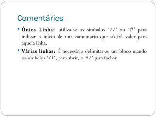 Comentários Única Linha:  utiliza-se os símbolos ‘//’ ou ‘#’ para indicar o início de um comentário que só irá valer para aquela linha. Várias linhas:  É necessário delimitar-se um bloco usando os símbolos ‘/*’, para abrir, e ‘*/’ para fechar. 