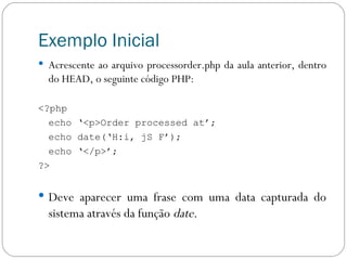 Exemplo Inicial Acrescente ao arquivo processorder.php da aula anterior, dentro do HEAD, o seguinte código PHP: <?php echo ‘<p>Order processed at’; echo date(‘H:i, jS F’); echo ‘</p>’; ?> Deve aparecer uma frase com uma data capturada do sistema através da função  date . 